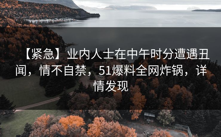 【紧急】业内人士在中午时分遭遇丑闻,情不自禁,51爆料全网炸锅,详情发现 【紧急】业内人士在中午时分遭遇丑闻,情不自禁,51爆料全网炸锅,详情发现