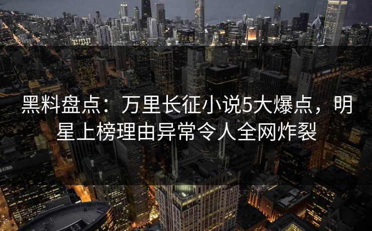 黑料盘点：万里长征小说5大爆点，明星上榜理由异常令人全网炸裂