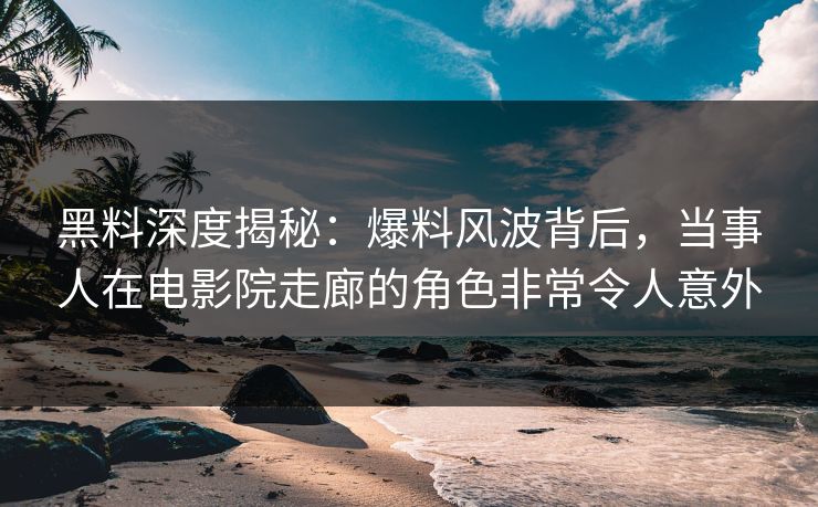 黑料深度揭秘：爆料风波背后，当事人在电影院走廊的角色非常令人意外