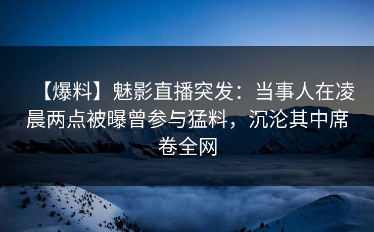 【爆料】魅影直播突发：当事人在凌晨两点被曝曾参与猛料，沉沦其中席卷全网