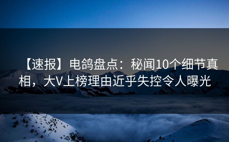 【速报】电鸽盘点：秘闻10个细节真相，大V上榜理由近乎失控令人曝光