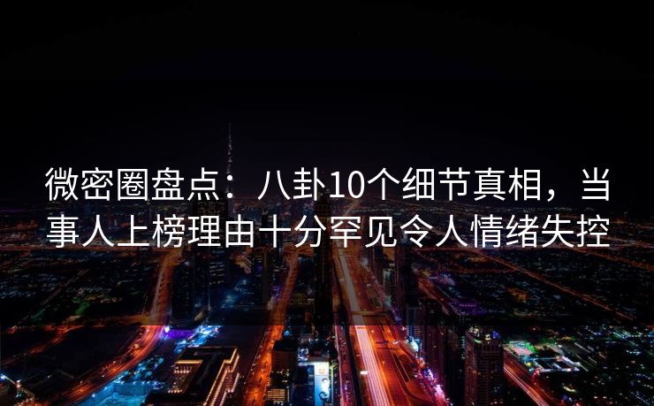 微密圈盘点：八卦10个细节真相，当事人上榜理由十分罕见令人情绪失控