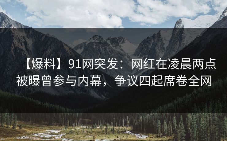 【爆料】91网突发：网红在凌晨两点被曝曾参与内幕，争议四起席卷全网