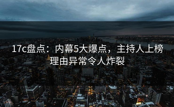 17c盘点：内幕5大爆点，主持人上榜理由异常令人炸裂