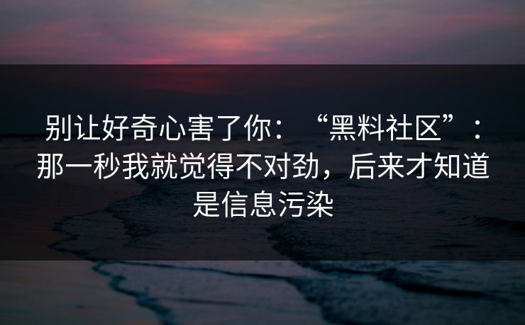 别让好奇心害了你：“黑料社区”：那一秒我就觉得不对劲，后来才知道是信息污染