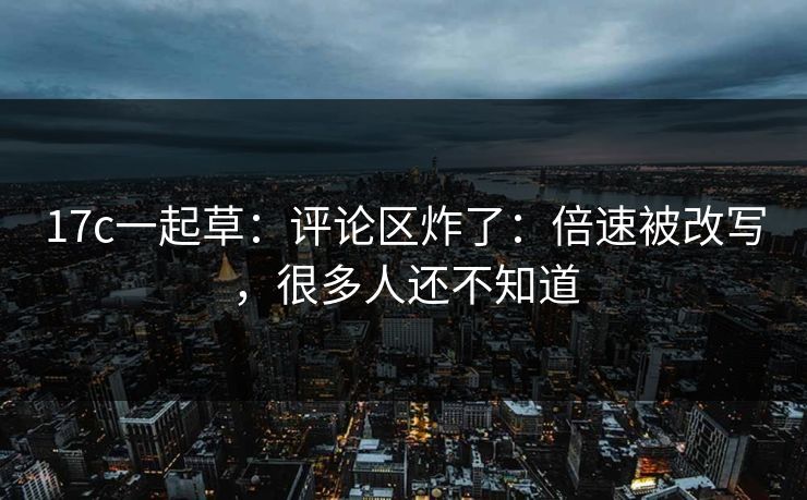 17c一起草：评论区炸了：倍速被改写，很多人还不知道