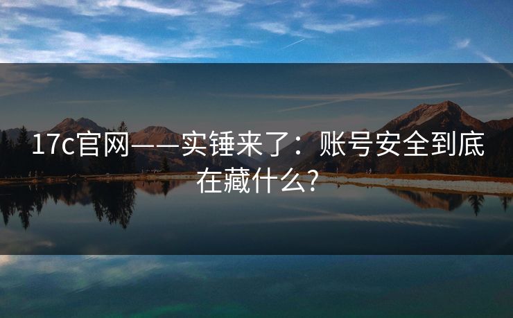 17c官网——实锤来了：账号安全到底在藏什么?