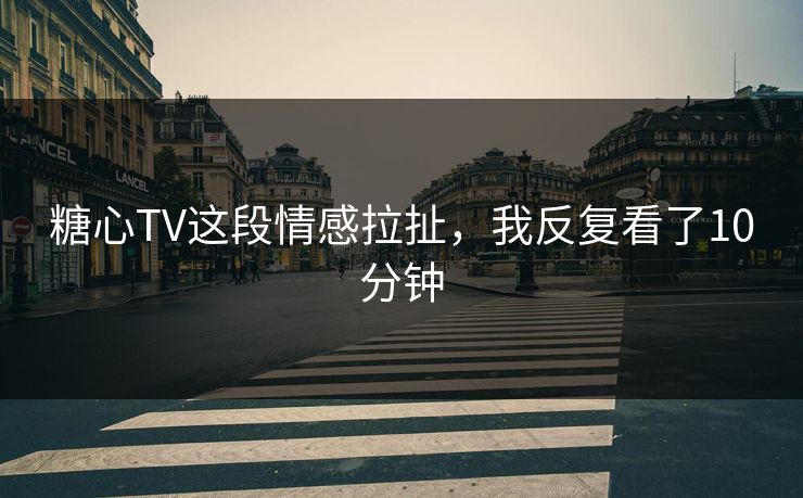 糖心TV这段情感拉扯,我反复看了10分钟 糖心TV这段情感拉扯,我反复看了10分钟