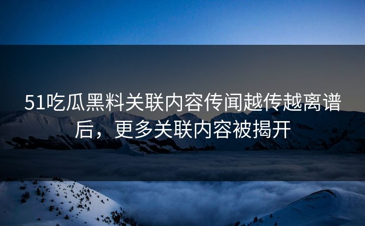 51吃瓜黑料关联内容传闻越传越离谱后，更多关联内容被揭开