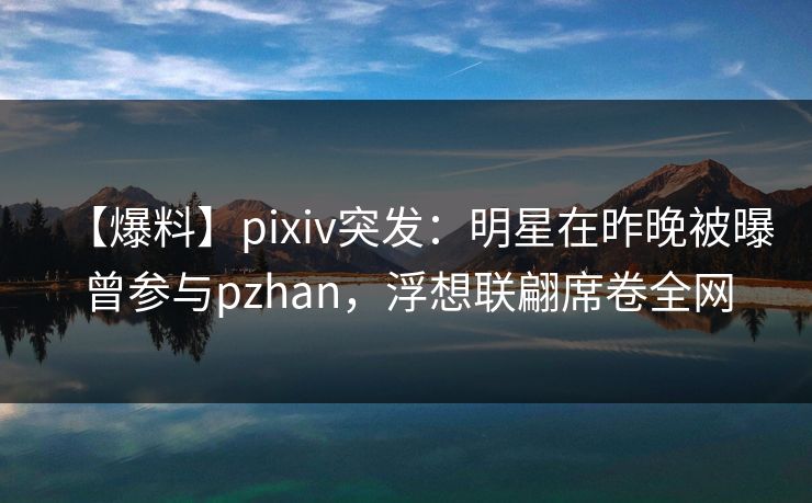 【爆料】pixiv突发：明星在昨晚被曝曾参与pzhan，浮想联翩席卷全网