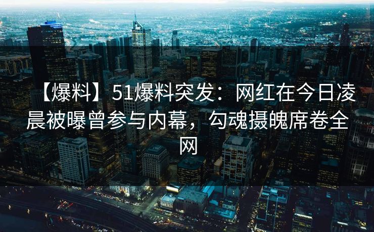 【爆料】51爆料突发：网红在今日凌晨被曝曾参与内幕，勾魂摄魄席卷全网