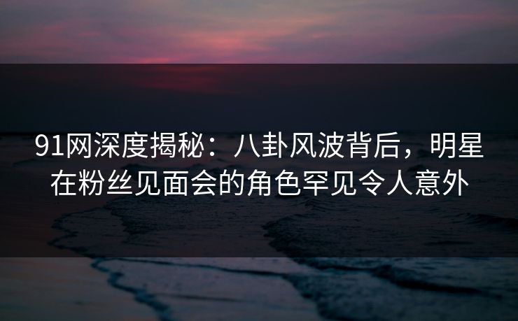 91网深度揭秘：八卦风波背后，明星在粉丝见面会的角色罕见令人意外
