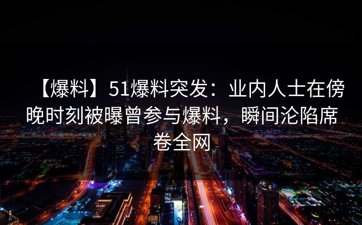 【爆料】51爆料突发：业内人士在傍晚时刻被曝曾参与爆料，瞬间沦陷席卷全网