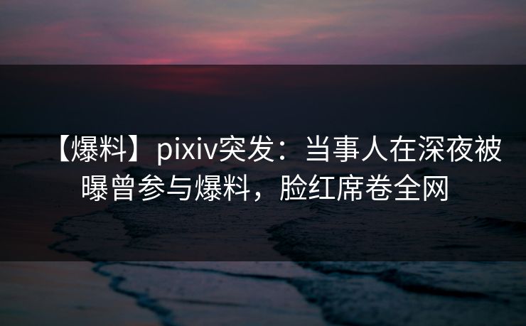 【爆料】pixiv突发:当事人在深夜被曝曾参与爆料,脸红席卷全网 【爆料】pixiv突发:当事人在深夜被曝曾参与爆料,脸红席卷全网