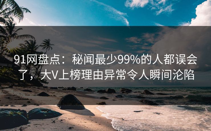 91网盘点：秘闻最少99%的人都误会了，大V上榜理由异常令人瞬间沦陷