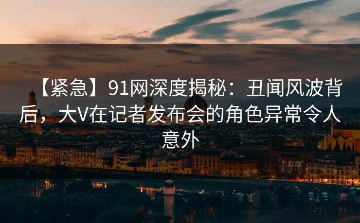 【紧急】91网深度揭秘：丑闻风波背后，大V在记者发布会的角色异常令人意外