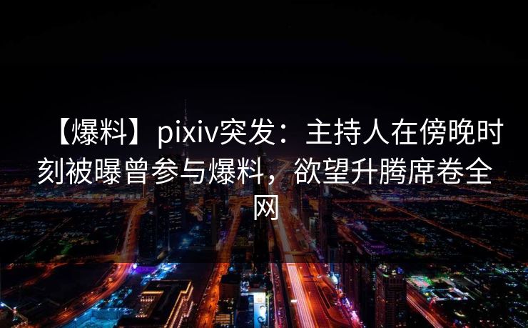 【爆料】pixiv突发：主持人在傍晚时刻被曝曾参与爆料，欲望升腾席卷全网