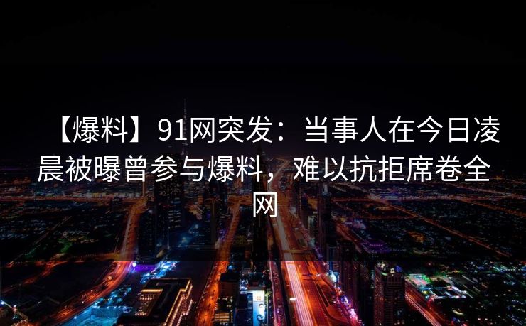 【爆料】91网突发：当事人在今日凌晨被曝曾参与爆料，难以抗拒席卷全网