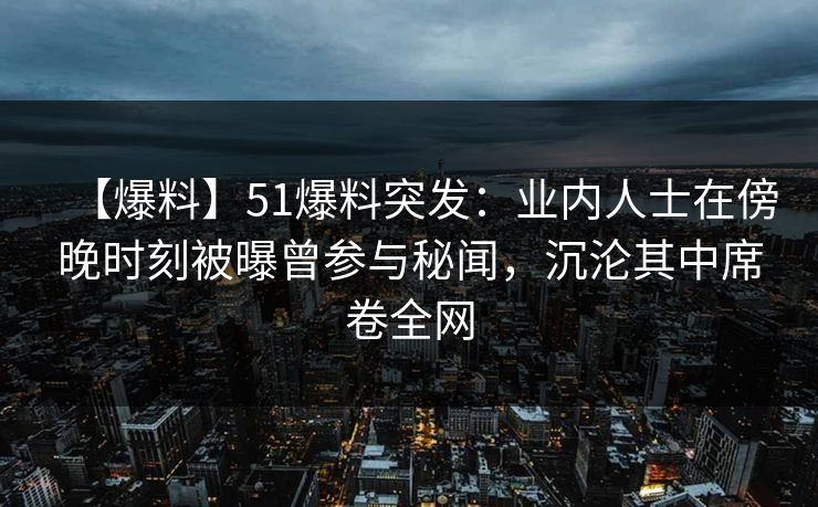 【爆料】51爆料突发：业内人士在傍晚时刻被曝曾参与秘闻，沉沦其中席卷全网