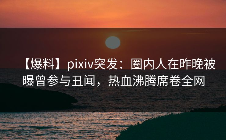 【爆料】pixiv突发：圈内人在昨晚被曝曾参与丑闻，热血沸腾席卷全网