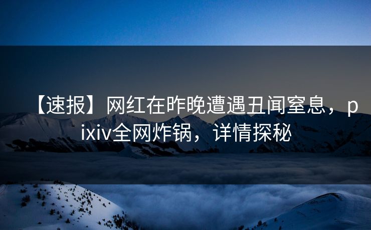 【速报】网红在昨晚遭遇丑闻窒息，pixiv全网炸锅，详情探秘