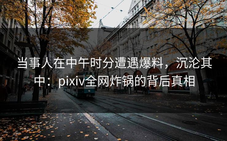 当事人在中午时分遭遇爆料，沉沦其中：pixiv全网炸锅的背后真相