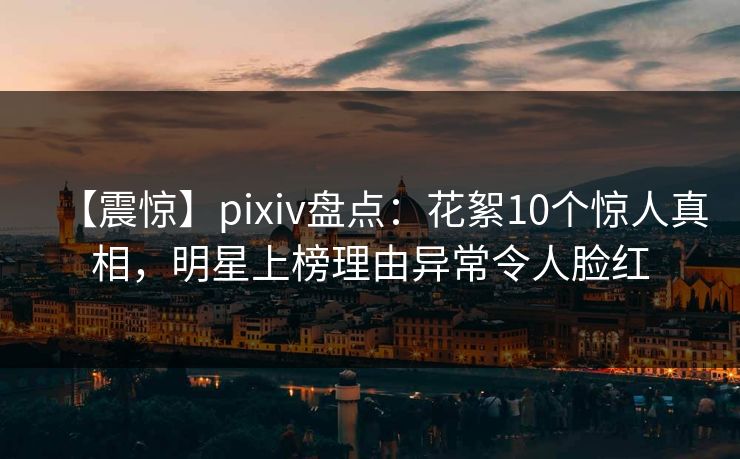 【震惊】pixiv盘点：花絮10个惊人真相，明星上榜理由异常令人脸红