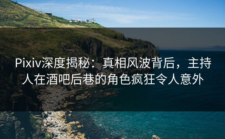 Pixiv深度揭秘：真相风波背后，主持人在酒吧后巷的角色疯狂令人意外