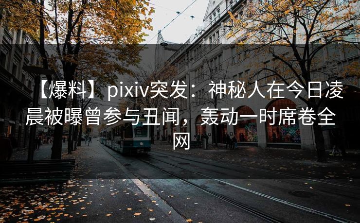 【爆料】pixiv突发：神秘人在今日凌晨被曝曾参与丑闻，轰动一时席卷全网
