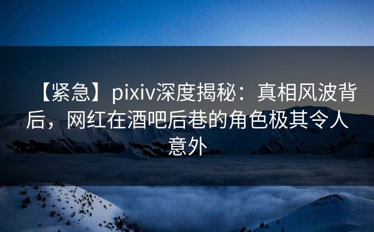 【紧急】pixiv深度揭秘：真相风波背后，网红在酒吧后巷的角色极其令人意外