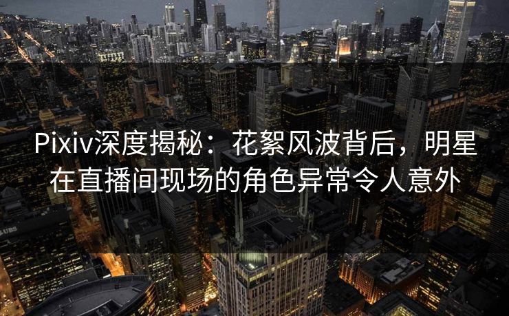 Pixiv深度揭秘：花絮风波背后，明星在直播间现场的角色异常令人意外
