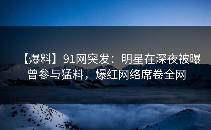 【爆料】91网突发：明星在深夜被曝曾参与猛料，爆红网络席卷全网