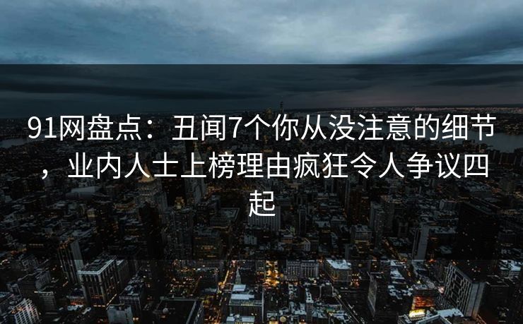 91网盘点:丑闻7个你从没注意的细节,业内人士上榜理由疯狂令人争议四起 91网盘点:丑闻7个你从没注意的细节,业内人士上榜理由疯狂令人争议四起