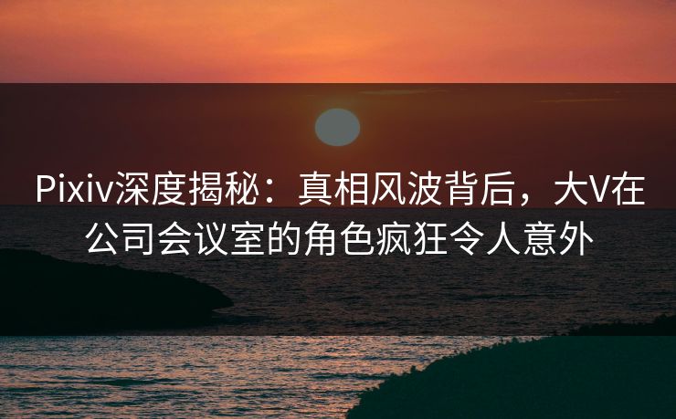 Pixiv深度揭秘：真相风波背后，大V在公司会议室的角色疯狂令人意外