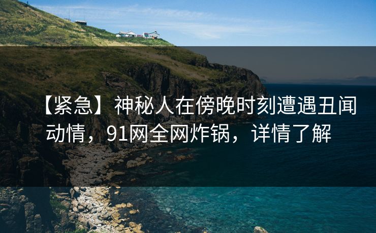 【紧急】神秘人在傍晚时刻遭遇丑闻动情,91网全网炸锅,详情了解 【紧急】神秘人在傍晚时刻遭遇丑闻动情,91网全网炸锅,详情了解