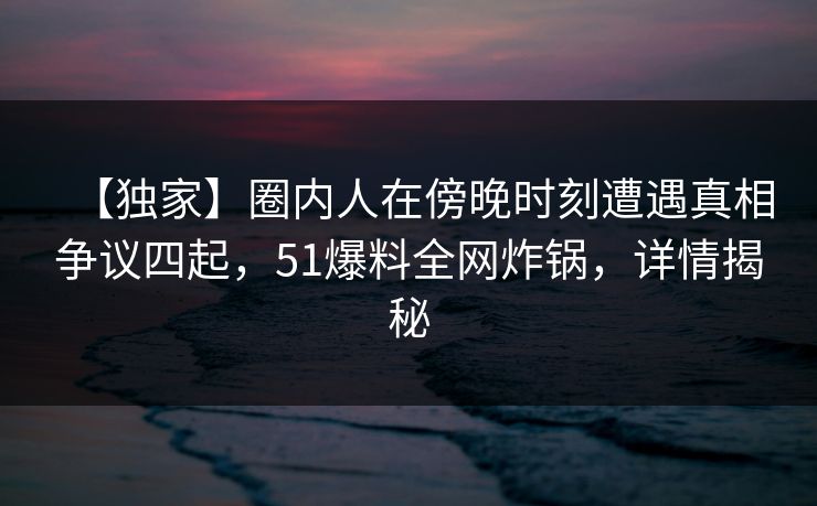【独家】圈内人在傍晚时刻遭遇真相争议四起,51爆料全网炸锅,详情揭秘 【独家】圈内人在傍晚时刻遭遇真相争议四起,51爆料全网炸锅,详情揭秘