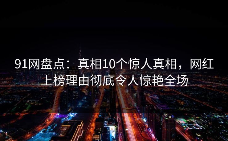 91网盘点：真相10个惊人真相，网红上榜理由彻底令人惊艳全场