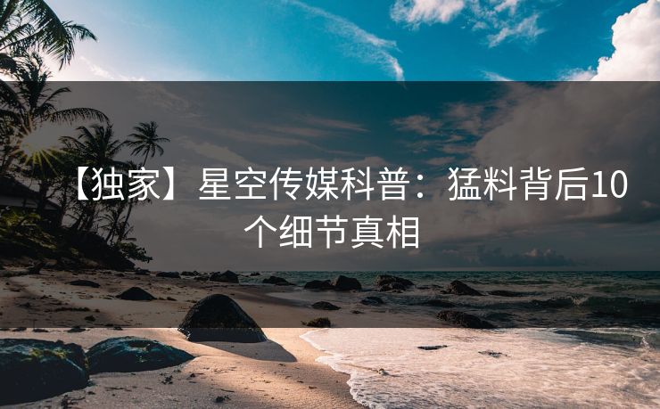 【独家】星空传媒科普:猛料背后10个细节真相 【独家】星空传媒科普:猛料背后10个细节真相