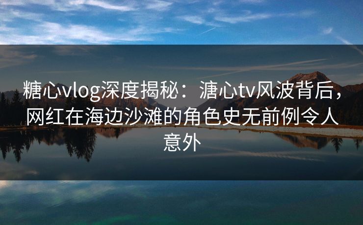 糖心vlog深度揭秘:溏心tv风波背后,网红在海边沙滩的角色史无前例令人意外 糖心vlog深度揭秘:溏心tv风波背后,网红在海边沙滩的角色史无前例令人意外
