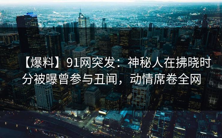 【爆料】91网突发：神秘人在拂晓时分被曝曾参与丑闻，动情席卷全网