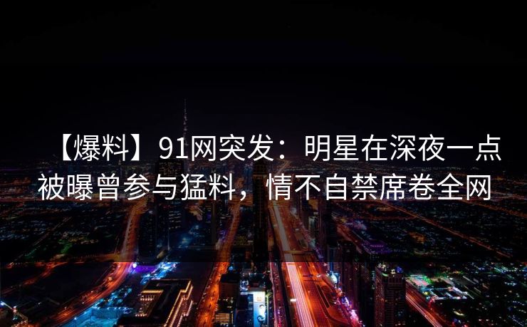【爆料】91网突发：明星在深夜一点被曝曾参与猛料，情不自禁席卷全网