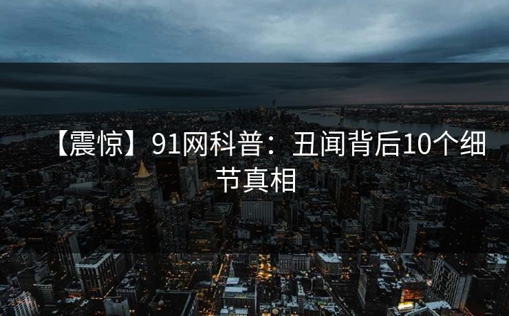 【震惊】91网科普:丑闻背后10个细节真相 【震惊】91网科普:丑闻背后10个细节真相