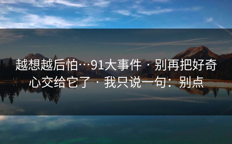 越想越后怕…91大事件 · 别再把好奇心交给它了 · 我只说一句：别点