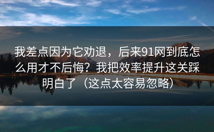 我差点因为它劝退，后来91网到底怎么用才不后悔？我把效率提升这关踩明白了（这点太容易忽略）