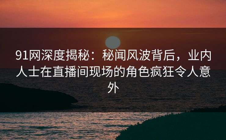 91网深度揭秘：秘闻风波背后，业内人士在直播间现场的角色疯狂令人意外