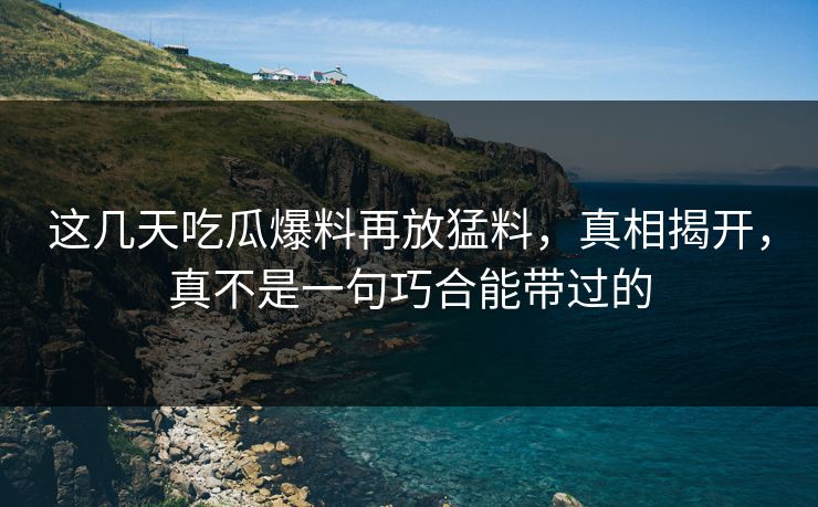 这几天吃瓜爆料再放猛料，真相揭开，真不是一句巧合能带过的